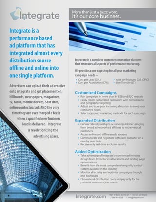 Integrate
                                           More than just a buzz word.
                                           It’s our core business.

Integrate is a
performance based
ad platform that has
integrated almost every
distribution source                         Integrate is a complete customer generation platform
                                            that embraces all aspects of performance marketing.
offline and online into                     We provide a one stop shop for all your marketing
one single platform.                        campaign needs --
                                             Cost per Lead (CPL)              Cost per Inbound Call (CPIC)
                                             Cost per Acquisition (CPA)       Live Transfer (LT)
Advertisers can upload their ad creative
onto integrate and get placement on:        Customized Campaigns
billboards, newspapers, magazines,             Run campaigns in more than 65 B2B and B2C verticals
                                               Easily create customized campaigns with demographic
tv, radio, mobile devices, SEM sites,           and geographic targeting
                                               Adjust and scale your incoming allocation to meet your
online contextual ads AND the only              company’s needs
  time they are ever charged a fee is          Select approved marketing methods for each campaign
      when a qualified new business
                                            Expanded Distribution
           lead is delivered. Integrate        Connect directly with pre-screened publishers ranging
                                                from broad ad networks  affiliates to niche-vertical
               is revolutionizing the           publishers
                                               Access online and offline media sources
                    advertising space.         Communicate and negotiate with each publisher on a
                                                case by case basis
                                               Receive only real-time exclusive results

                                            Added Optimization
                                               Take advantage of Integrate’s experienced in-house
                                                design team for stellar creative assets and landing page
                                                optimizations
                                               Benefit from the most comprehensive quality control
                                                system available in the industry
                                               Monitor all activity and optimize campaigns through
                                                one dashboard
                                               Eliminate all distribution costs and pay only for the
                                                potential customers you receive




                                             Integrate.com                 1821 W Blake St, Ste 2A • Denver, CO 80202
                                                                              866-478-0326        info@integrate.com
 