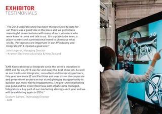 EXHIBITOR
TESTIMONIALS
“AMX have exhibited at Integrate since the event’s inception in
2009 and for us, 2013 was far and away the best show yet. As well
as our traditional integrator, consultant and University partners,
this year saw more IT and Facilities end users from the corporate
and government sectors on our stand giving us an opportunity to
build on our multi-tiered engagements. The pre-show marketing
was good and the event itself was well organised & managed.
Integrate is a key part of our marketing strategy each year and we
will be exhibiting again in 2014.”
Graham Barrett, Technology Director
– AMX
“The 2013 Integrate show has been the best show to date for
us! There was a good vibe in the place and we got to have
meaningful conversations with many of our customers who
were keen to come and talk to us. It is a place to be seen, a
place to meet and a professional event to showcase what
we do. Perceptions are important in our AV industry and
Integrate 2013 created a good one!”
John Ungerer, Managing Director
– Kramer Electronics Australia & New Zealand
 