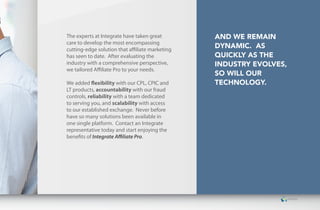 The experts at Integrate have taken great        and we RemaIn
care to develop the most encompassing
cutting-edge solution that affiliate marketing
                                                 dynamIc. as
has seen to date. After evaluating the           quIckly as the
industry with a comprehensive perspective,       IndustRy evolves,
we tailored Affiliate Pro to your needs.
                                                 so wIll ouR
We added flexibility with our CPL, CPIC and      technology.
LT products, accountability with our fraud
controls, reliability with a team dedicated
to serving you, and scalability with access
to our established exchange. Never before
have so many solutions been available in
one single platform. Contact an Integrate
representative today and start enjoying the
benefits of Integrate Affiliate Pro.
 