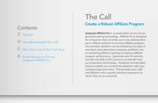 The Call
                                      Create a Robust Affiliate Program
Contents
                                      Integrate Affiliate Pro is a private label version of our
2 / The Call                          ground breaking technology. Affiliate Pro is designed
                                      for companies that currently use or are seeking third
4 / How We Answered The Call          party affiliate software to run their affiliate program.
                                      Our premium platform can be utilized by any type of
5 / More Than Just A One Trick Pony   merchant, lead generation company, publisher site,
                                      or marketing platform seeking to improve affiliate
8 / Seven Reasons to Choose           program performance. Spanning over 50 verticals,
    Integrate Affiliate Pro           virtually any B2B or B2C business can benefit from
                                      our proprietary technology. Integrate’s private label
                                      feature enables you to brand the platform with your
                                      company logo and colors. This provides your staff
                                      and affiliates with a quality interface experience to
                                      which they are accustomed.
 