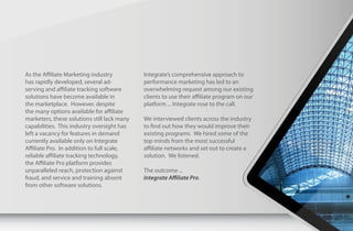 As the Affiliate Marketing industry          Integrate’s comprehensive approach to
has rapidly developed, several ad-           performance marketing has led to an
serving and affiliate tracking software      overwhelming request among our existing
solutions have become available in           clients to use their affiliate program on our
the marketplace. However, despite            platform ... Integrate rose to the call.
the many options available for affiliate
marketers, these solutions still lack many   We interviewed clients across the industry
capabilities. This industry oversight has    to find out how they would improve their
left a vacancy for features in demand        existing programs. We hired some of the
currently available only on Integrate        top minds from the most successful
Affiliate Pro. In addition to full scale,    affiliate networks and set out to create a
reliable affiliate tracking technology,      solution. We listened.
the Affiliate Pro platform provides
unparalleled reach, protection against       The outcome ...
fraud, and service and training absent       Integrate Affiliate Pro.
from other software solutions.
 