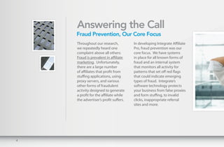 Answering the Call
    Fraud Prevention, Our Core Focus
    Throughout our research,           In developing Integrate Affiliate
    we repeatedly heard one            Pro, fraud prevention was our
    complaint above all others:        core focus. We have systems
    Fraud is prevalent in affiliate    in place for all known forms of
    marketing. Unfortunately,          fraud and an internal system
    there are a large number           that monitors all activity for
    of affiliates that profit from     patterns that set off red flags
    stuffing applications, using       that could indicate emerging
    proxy servers, and various         types of fraud. Integrate’s
    other forms of fraudulent          software technology protects
    activity designed to generate      your business from false proxies
    a profit for the affiliate while   and form stuffing, to invalid
    the advertiser’s profit suffers.   clicks, inappropriate referral
                                       sites and more.




4
 