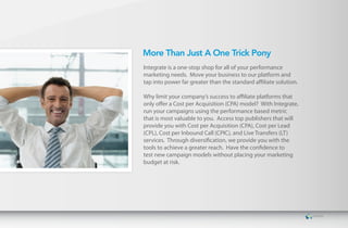 More Than Just A One Trick Pony
Integrate is a one-stop shop for all of your performance
marketing needs. Move your business to our platform and
tap into power far greater than the standard affiliate solution.

Why limit your company’s success to affiliate platforms that
only offer a Cost per Acquisition (CPA) model? With Integrate,
run your campaigns using the performance based metric
that is most valuable to you. Access top publishers that will
provide you with Cost per Acquisition (CPA), Cost per Lead
(CPL), Cost per Inbound Call (CPIC), and Live Transfers (LT)
services. Through diversification, we provide you with the
tools to achieve a greater reach. Have the confidence to
test new campaign models without placing your marketing
budget at risk.
 