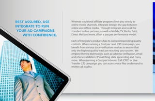 Rest assuRed, use      Whereas traditional affiliate programs limit you strictly to
                           online media channels, Integrate bridges the gap between
    IntegRate to Run       online and offline media. Through Integrate access all the
     youR ad campaIgns     standard online partners, as well as Mobile, TV, Radio, Print,
        wIth confIdence.   Direct Mail and more, all on a pay per performance model.

                           Each of Integrate’s products has its own corresponding quality
                           controls. When running a Cost per Lead (CPL) campaign, you
                           benefit from various data verification services to ensure that
                           only the highest quality leads are reaching your system. We
                           employ filtering technology, such as: address verification, email
                           and phone validation, IP matching, data appending and many
                           more. When running a Cost per Inbound Call (CPIC) or Live
                           Transfer (LT) campaign, you can access voice files on demand to
                           review call quality.




6
 