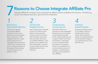 7         Reasons to Choose Integrate Affiliate Pro
           Integrate Affiliate Pro is today’s most comprehensive affiliate solution available to the industry. The following
           are just a few features that set us apart from the competition:



1
No Set Up or
                                 2
                                 Connect with
                                                                   3
                                                                   Complimentary
                                                                                                    4
                                                                                                    A Venture
Recurring Monthly Fees           Integrate Partners                Training Services                Backed Company
Common complaints                Upon creating your Integrate      With three offices, we           Integrate recently received
surrounding affiliate            account, you will have the        provide you with unbeatable      $4.25 million in Series A
networks are the set up          option to automatically           training resources including     funding from Foundry
fees and recurring monthly       connect and communicate           a web-based knowledge            Group. With funding to
fees to advertisers. With        with hundreds of partners.        center, weekly webinars, and     realize our growth potential,
Integrate there are no fees.     Run your offer with any of        a support staff of more than     partnering with Integrate
Set the payout for your          our qualified affiliates. Every   50 members. Depending            is an opportunity you can’t
campaign and never spend         partner on our platform has       on your company profile          afford to miss.
a dime more. Integrate only      been thoroughly screened          and needs, our corporate
earns a small percentage of      to ensure that only the most      trainers are available for an
this payout that decreases       reliable partners have a          on-site training courtesy of
as your business on our          presence.                         Integrate. Complimentary
platform scales.                                                   training is also available for
                                                                   your affiliates.
 