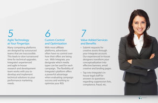 5
Agile Technology
                                6
                                Custom Control
                                                               7
                                                               Value Added Services
at Your Fingertips              and Optimization               and Benefits
Many competing platforms        With most affiliate            •	 Submit requests for
are designed by outsourced      platforms, advertisers            creative assets through
teams that are inaccessible.    often have no control over        your Integrate account.
This leads to slow turnaround   how their offers are being        Our experienced in-house
time for technical upgrades.    run. With Integrate, you          designers transform your
Integrate’s experienced         designate which media             conceptualization into
and agile in-house              types can be used for each        effective banners, email
research and development        campaign. The flexibility of      creative and landing pages.
team works with you to          Integrate’s platform offers    •	 Tap into Integrate’s in-
develop and implement           a powerful advantage              house legal staff for
technical solutions to your     when evaluating campaign          answers to questions
performance marketing           success and working to            regarding suppression lists,
needs.                          optimize your ROI.                compliance, fraud, etc.
 