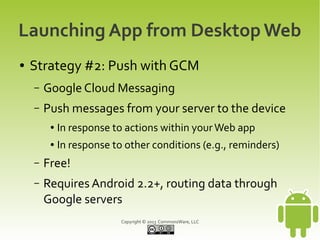 Launching App from Desktop Web
●   Strategy #2: Push with GCM
    –   Google Cloud Messaging
    –   Push messages from your server to the device
         ●   In response to actions within your Web app
         ●   In response to other conditions (e.g., reminders)
    –   Free!
    –   Requires Android 2.2+, routing data through
        Google servers
                           Copyright © 2013 CommonsWare, LLC
 