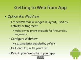 Getting to Web from App
●   Option #2: WebView
    –   Embed WebView widget in layout, used by
        activity or fragment
         ●   WebViewFragment available for API Level 11
             fragments
    –   Configure WebView
         ●   e.g., JavaScript disabled by default
    –   Call loadUrl() with your URL
    –   Result: your Web site in your app
                           Copyright © 2013 CommonsWare, LLC
 