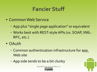 Fancier Stuff
●   Common Web Service
    –   App plus “single page application” or equivalent
    –   Works best with REST-style APIs (vs. SOAP, XML-
        RPC, etc.)
●   OAuth
    –   Common authentication infrastructure for app,
        Web site
    –   App side tends to be a bit clunky
                       Copyright © 2013 CommonsWare, LLC
 