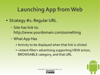 Launching App from Web
●   Strategy #1: Regular URL
    –   Site has link to:
        http://www.yourdomain.com/something
    –   What App Has
         ●   Activity to be displayed when that link is clicked
         ●   <intent-filter> advertising supporting VIEW action,
             BROWSABLE category, and that URL



                           Copyright © 2013 CommonsWare, LLC
 