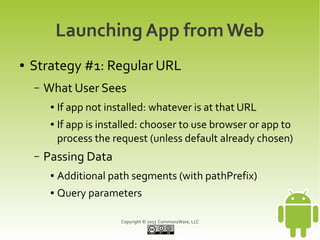 Launching App from Web
●   Strategy #1: Regular URL
    –   What User Sees
         ●   If app not installed: whatever is at that URL
         ●   If app is installed: chooser to use browser or app to
             process the request (unless default already chosen)
    –   Passing Data
         ●   Additional path segments (with pathPrefix)
         ●   Query parameters

                           Copyright © 2013 CommonsWare, LLC
 
