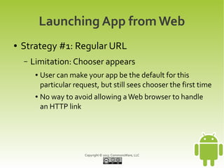 Launching App from Web
●   Strategy #1: Regular URL
    –   Limitation: Chooser appears
         ●   User can make your app be the default for this
             particular request, but still sees chooser the first time
         ●   No way to avoid allowing a Web browser to handle
             an HTTP link




                           Copyright © 2013 CommonsWare, LLC
 