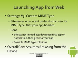Launching App from Web
●   Strategy #3: Custom MIME Type
    –   Site serves up content under distinct vendor
        MIME type, that your app handles
    –   Cons
         ●   Effects not immediate: download first, tap on
             notification, then get into your app
         ●   Possible MIME type collisions
●   Overall Con: Assumes Browsing from the
    Device
                          Copyright © 2013 CommonsWare, LLC
 