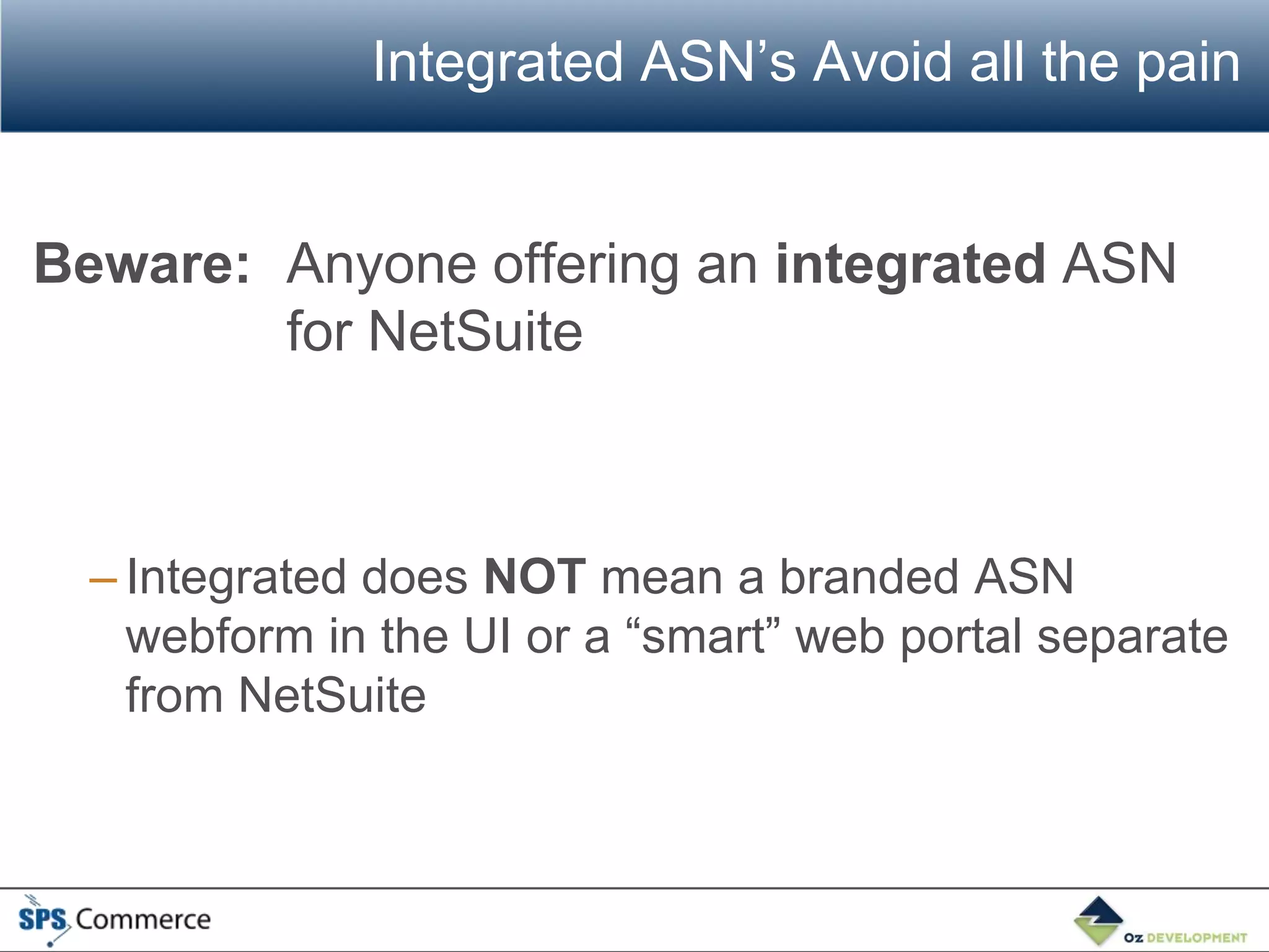 Integrated ASN’s Avoid all the pain


Beware: Anyone offering an integrated ASN
        for NetSuite



  – Integrated does NOT mean a branded ASN
    webform in the UI or a “smart” web portal separate
    from NetSuite
 