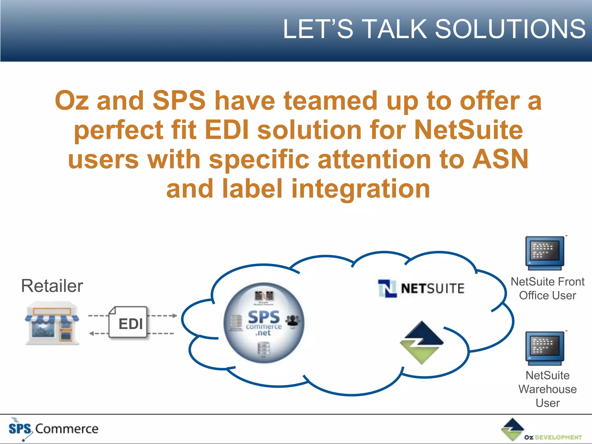 LET’S TALK SOLUTIONS

    Oz and SPS have teamed up to offer a
     perfect fit EDI solution for NetSuite
     users with specific attention to ASN
            and label integration


                                       NetSuite Front
Retailer                                Office User

           EDI


                                         NetSuite
                                        Warehouse
                                          User
 