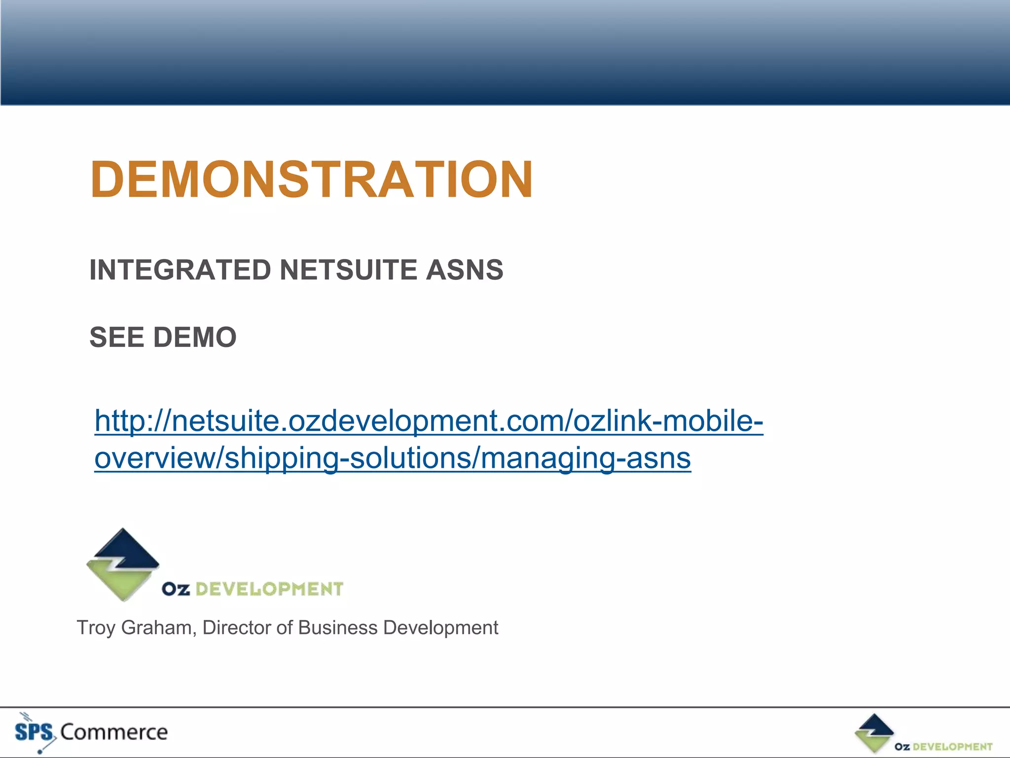 DEMONSTRATION
 INTEGRATED NETSUITE ASNS

 SEE DEMO

 http://netsuite.ozdevelopment.com/ozlink-mobile-
 overview/shipping-solutions/managing-asns




Troy Graham, Director of Business Development
 