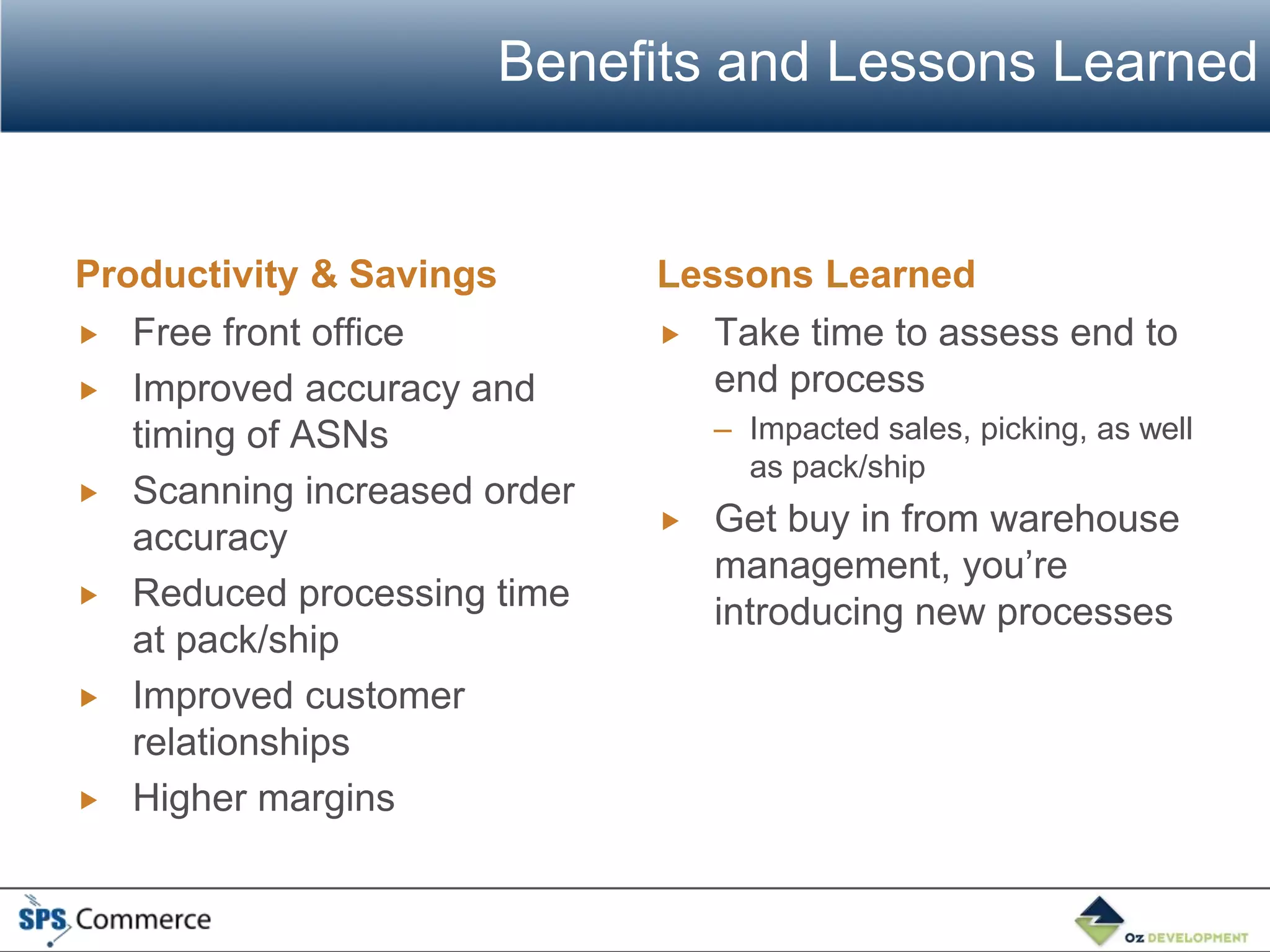Benefits and Lessons Learned


Productivity & Savings       Lessons Learned
 Free front office           Take time to assess end to
 Improved accuracy and         end process
   timing of ASNs                – Impacted sales, picking, as well
                                   as pack/ship
 Scanning increased order
   accuracy                     Get buy in from warehouse
                                 management, you’re
 Reduced processing time
                                 introducing new processes
   at pack/ship
 Improved customer
   relationships
 Higher margins
 