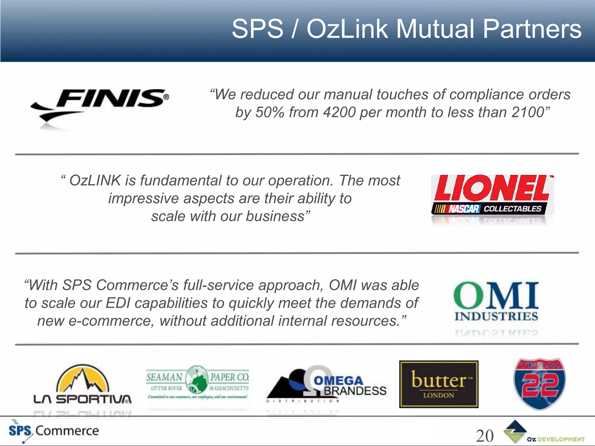 SPS / OzLink Mutual Partners

                            “We reduced our manual touches of compliance orders
                               by 50% from 4200 per month to less than 2100”



     “ OzLINK is fundamental to our operation. The most
            impressive aspects are their ability to
                   scale with our business”



“With SPS Commerce’s full-service approach, OMI was able
to scale our EDI capabilities to quickly meet the demands of
  new e-commerce, without additional internal resources.”




                                                                 20
 