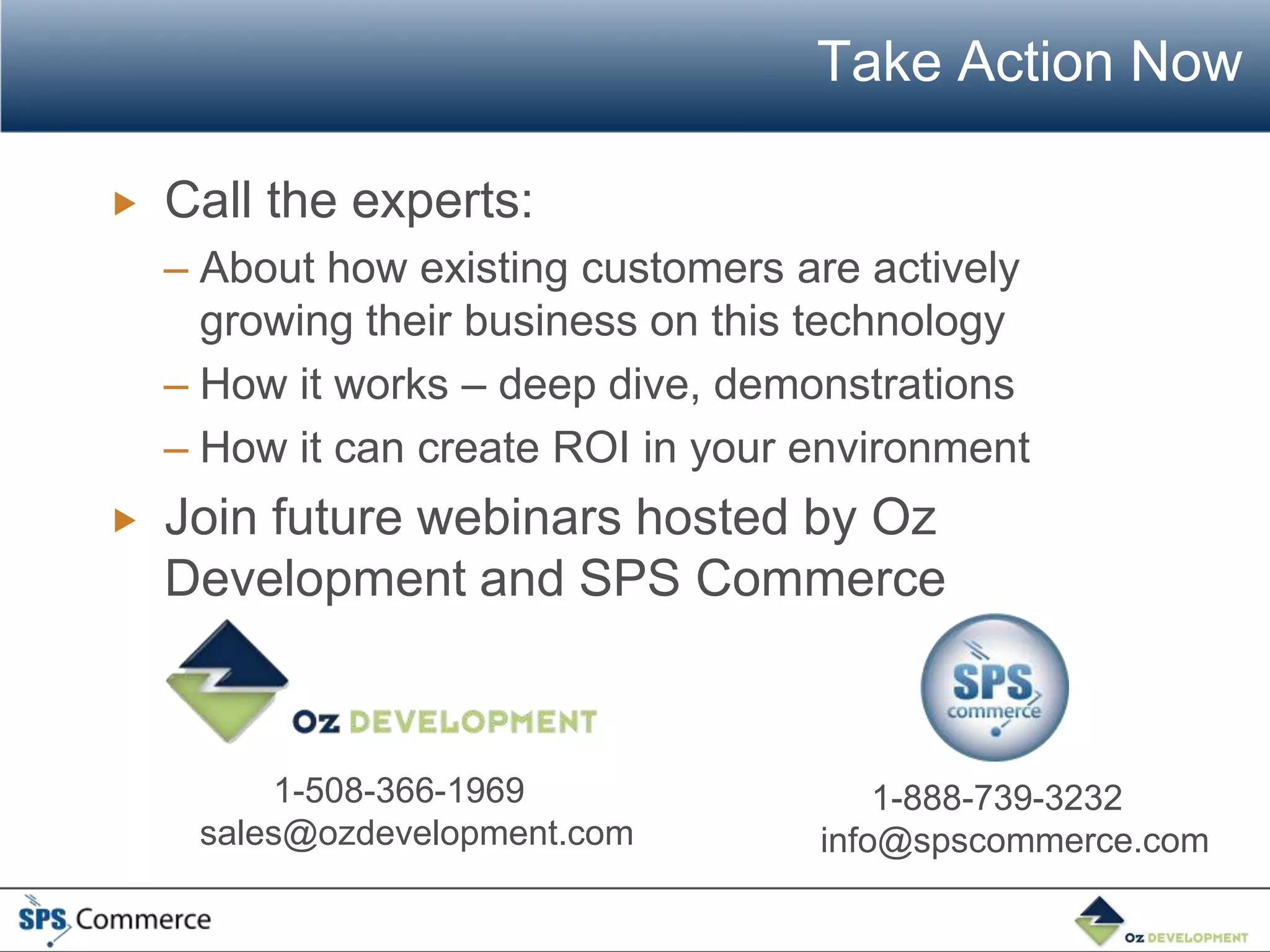 Take Action Now

   Call the experts:
    – About how existing customers are actively
      growing their business on this technology
    – How it works – deep dive, demonstrations
    – How it can create ROI in your environment
   Join future webinars hosted by Oz
    Development and SPS Commerce



         1-508-366-1969                 1-888-739-3232
     sales@ozdevelopment.com        info@spscommerce.com
 