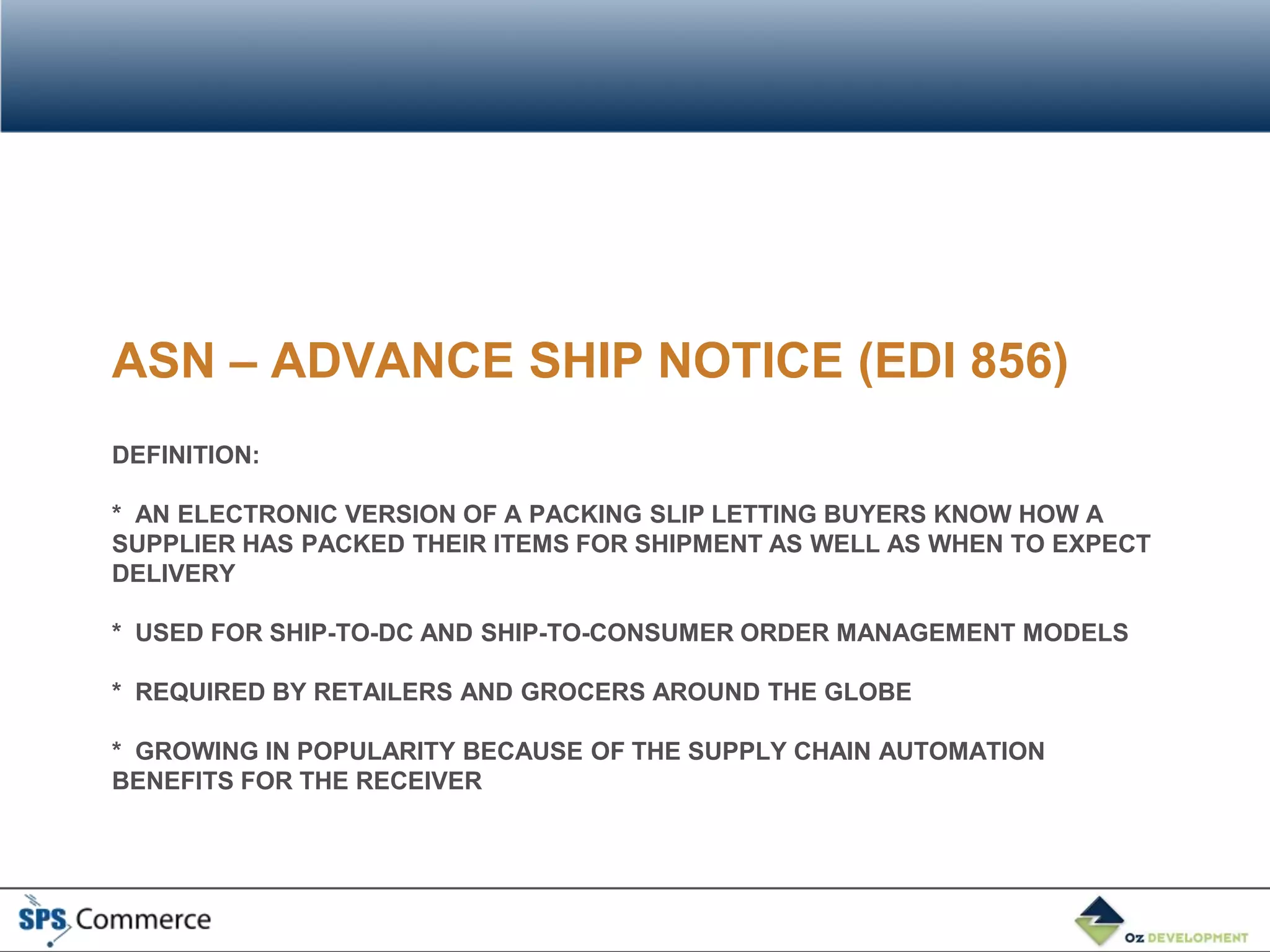 ASN – ADVANCE SHIP NOTICE (EDI 856)
DEFINITION:

* AN ELECTRONIC VERSION OF A PACKING SLIP LETTING BUYERS KNOW HOW A
SUPPLIER HAS PACKED THEIR ITEMS FOR SHIPMENT AS WELL AS WHEN TO EXPECT
DELIVERY

* USED FOR SHIP-TO-DC AND SHIP-TO-CONSUMER ORDER MANAGEMENT MODELS

* REQUIRED BY RETAILERS AND GROCERS AROUND THE GLOBE

* GROWING IN POPULARITY BECAUSE OF THE SUPPLY CHAIN AUTOMATION
BENEFITS FOR THE RECEIVER
 