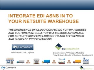 INTEGRATE EDI ASNS IN TO
YOUR NETSUITE WAREHOUSE
THE EMERGENCE OF CLOUD COMPUTING FOR WAREHOUSE
AND CUSTOMER INTEGRATION IS A SERIOUS ADVANTAGE
FOR NETSUITE SHIPPERS LOOKING TO ADD EFFICIENCIES
AND INCREASE PROFIT MARGINS




 David Novak, EVP Logistics   Brian Hodgson, VP Sales & Marketing
                              Troy Graham, Director of Business Development
 