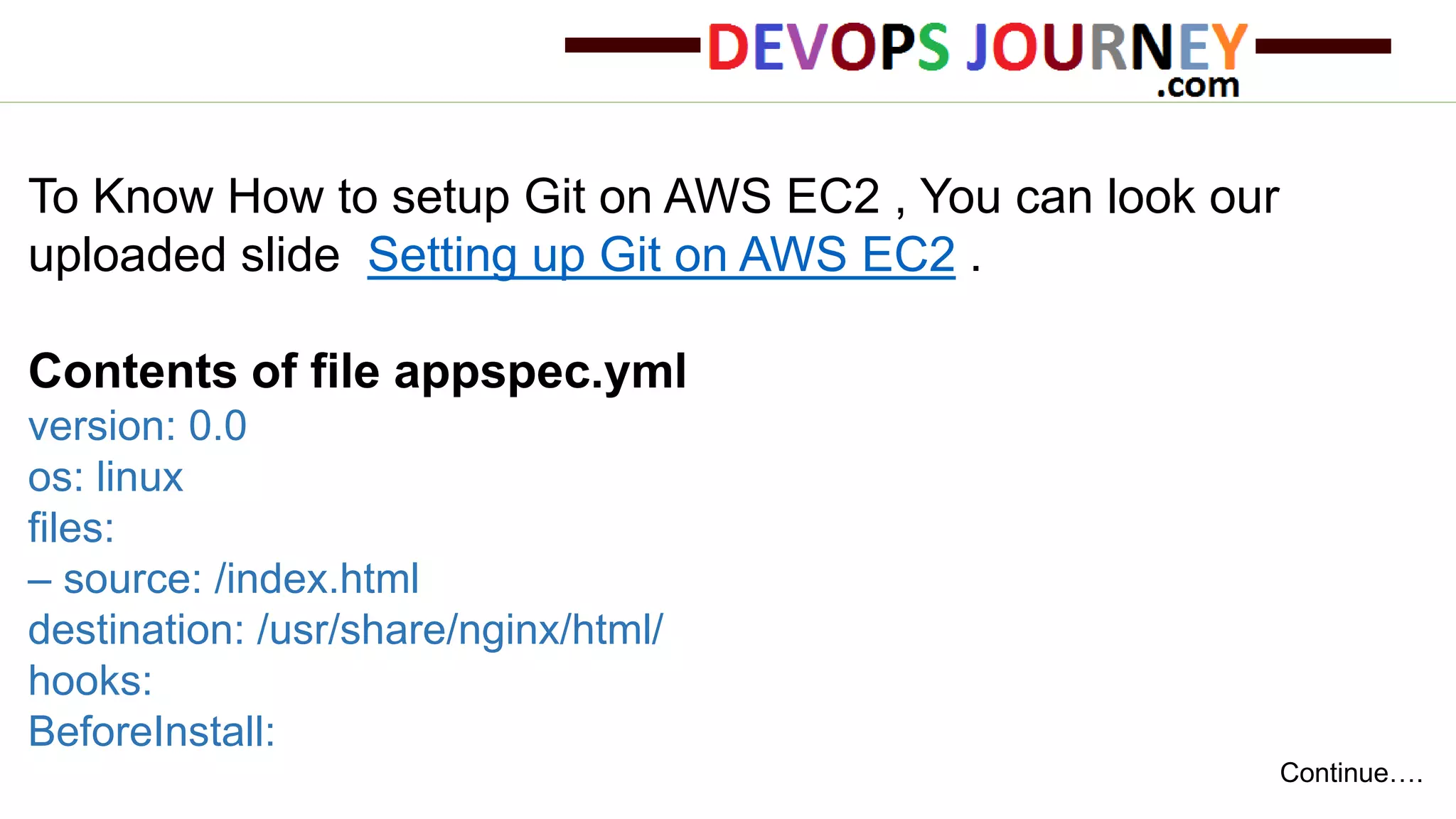 To Know How to setup Git on AWS EC2 , You can look our uploaded slide Setting up Git on AWS EC2 . Contents of file appspec.yml version: 0.0 os: linux files: – source: /index.html destination: /usr/share/nginx/html/ hooks: BeforeInstall: Continue…. 