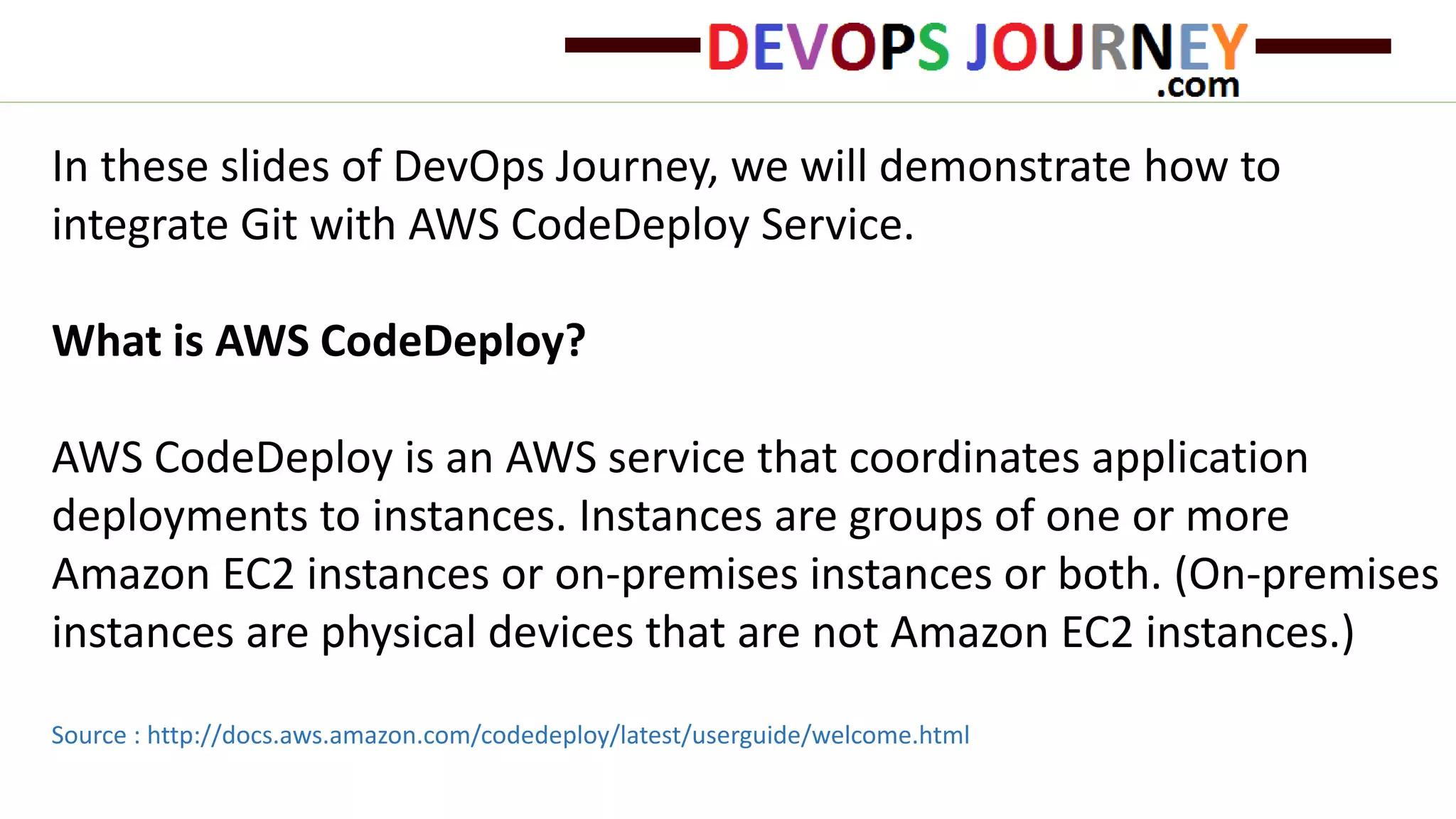 In these slides of DevOps Journey, we will demonstrate how to integrate Git with AWS CodeDeploy Service. What is AWS CodeDeploy? AWS CodeDeploy is an AWS service that coordinates application deployments to instances. Instances are groups of one or more Amazon EC2 instances or on-premises instances or both. (On-premises instances are physical devices that are not Amazon EC2 instances.) Source : http://docs.aws.amazon.com/codedeploy/latest/userguide/welcome.html 
