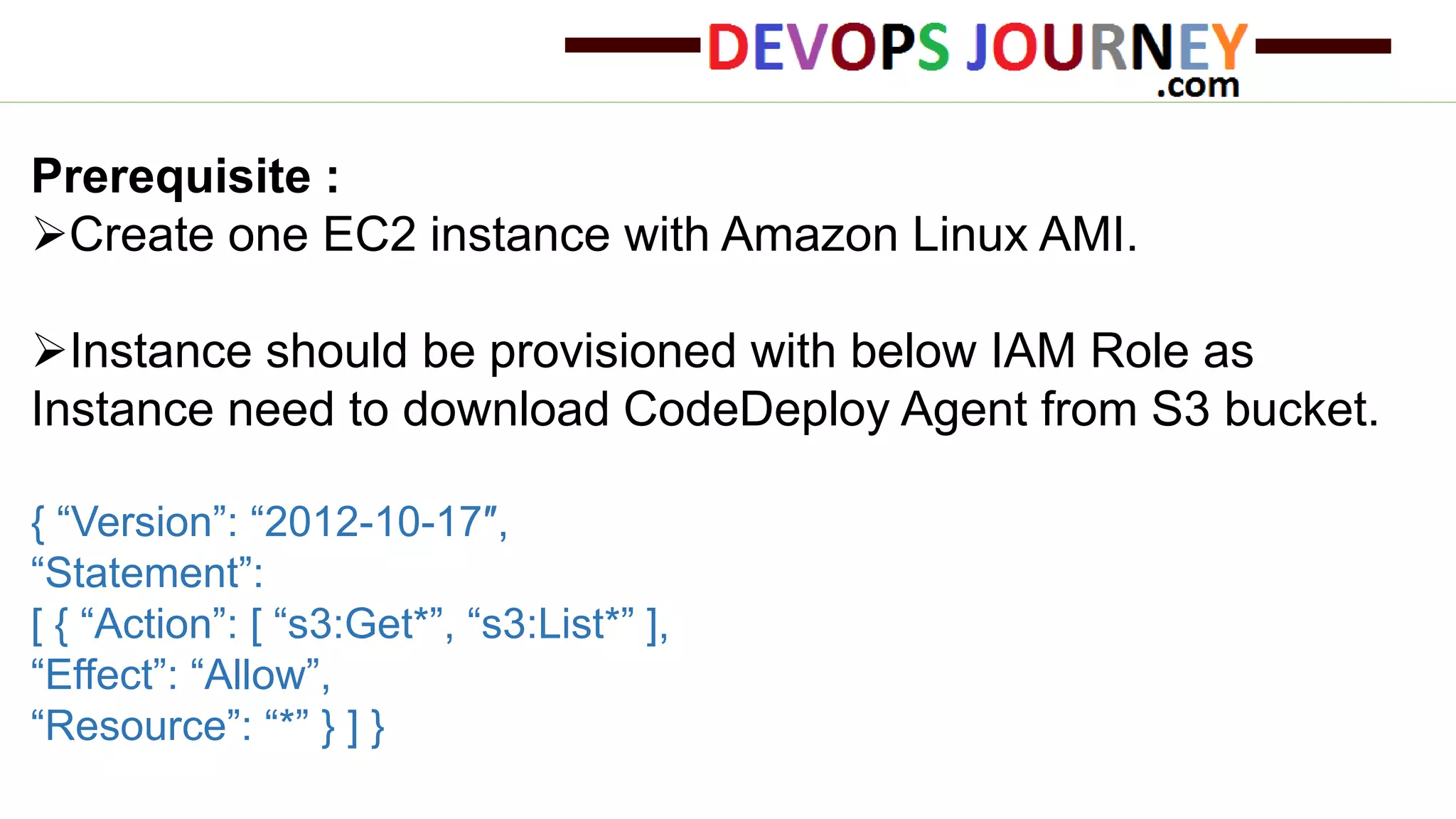 Prerequisite : Create one EC2 instance with Amazon Linux AMI. Instance should be provisioned with below IAM Role as Instance need to download CodeDeploy Agent from S3 bucket. { “Version”: “2012-10-17″, “Statement”: [ { “Action”: [ “s3:Get*”, “s3:List*” ], “Effect”: “Allow”, “Resource”: “*” } ] } 