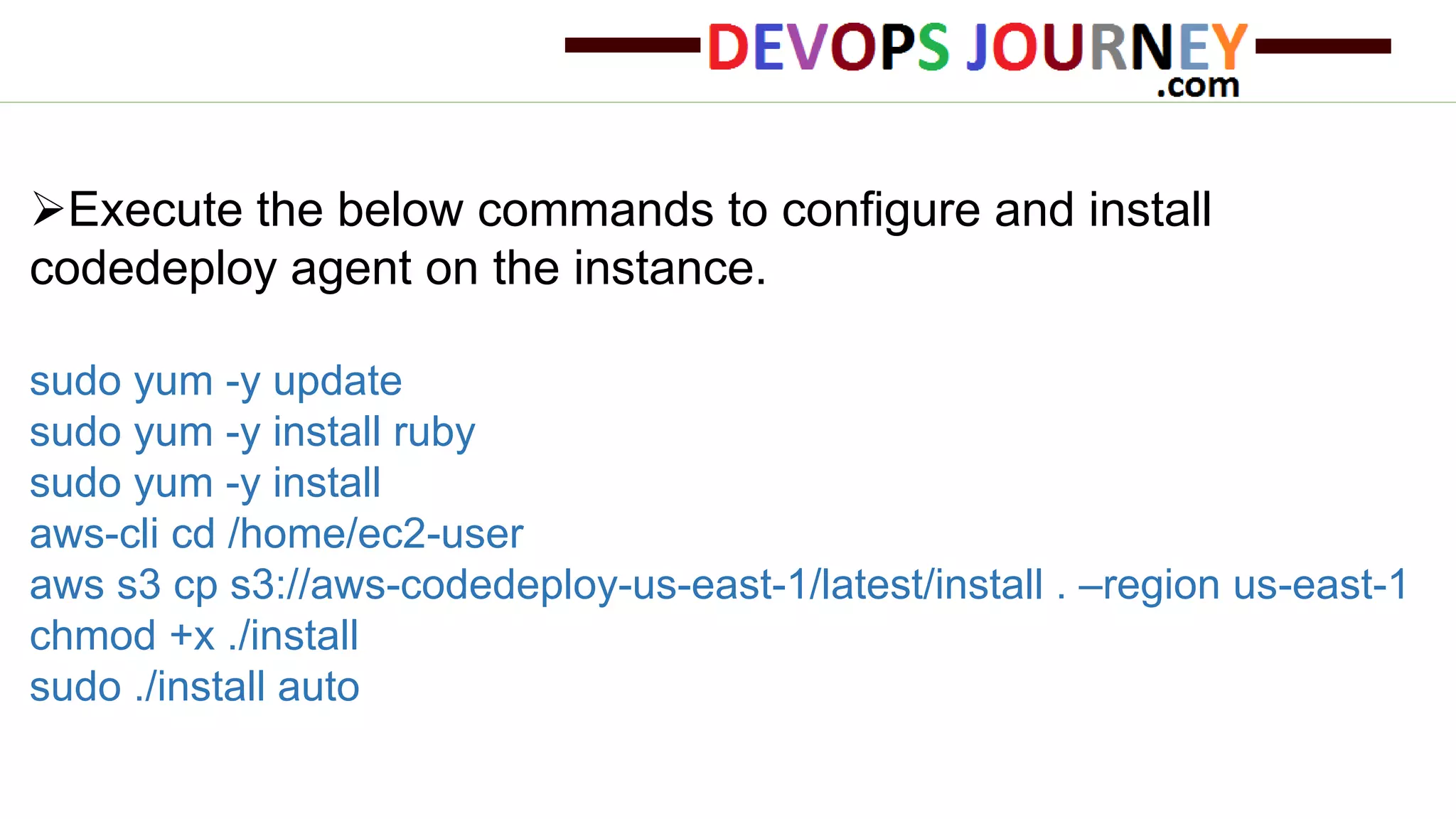 Execute the below commands to configure and install codedeploy agent on the instance. sudo yum -y update sudo yum -y install ruby sudo yum -y install aws-cli cd /home/ec2-user aws s3 cp s3://aws-codedeploy-us-east-1/latest/install . –region us-east-1 chmod +x ./install sudo ./install auto 