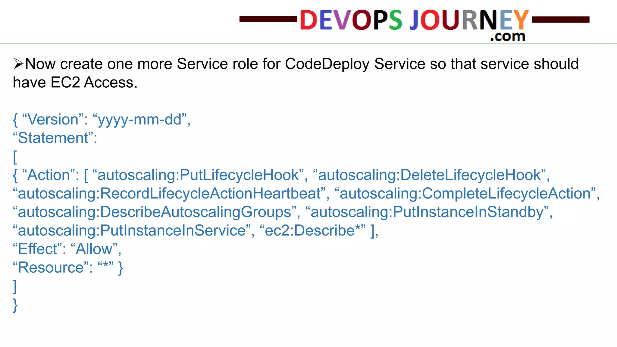 Now create one more Service role for CodeDeploy Service so that service should have EC2 Access. { “Version”: “yyyy-mm-dd”, “Statement”: [ { “Action”: [ “autoscaling:PutLifecycleHook”, “autoscaling:DeleteLifecycleHook”, “autoscaling:RecordLifecycleActionHeartbeat”, “autoscaling:CompleteLifecycleAction”, “autoscaling:DescribeAutoscalingGroups”, “autoscaling:PutInstanceInStandby”, “autoscaling:PutInstanceInService”, “ec2:Describe*” ], “Effect”: “Allow”, “Resource”: “*” } ] } 