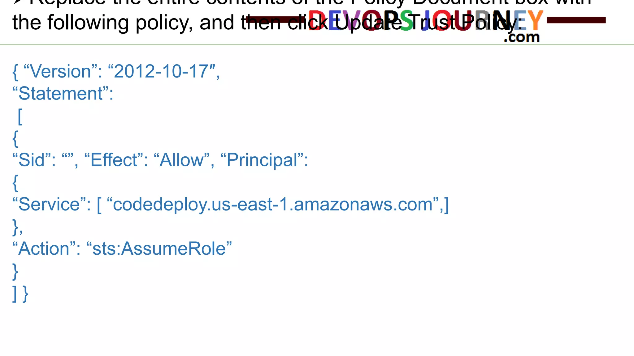 Replace the entire contents of the Policy Document box with the following policy, and then click Update Trust Policy: { “Version”: “2012-10-17″, “Statement”: [ { “Sid”: “”, “Effect”: “Allow”, “Principal”: { “Service”: [ “codedeploy.us-east-1.amazonaws.com”,] }, “Action”: “sts:AssumeRole” } ] } 