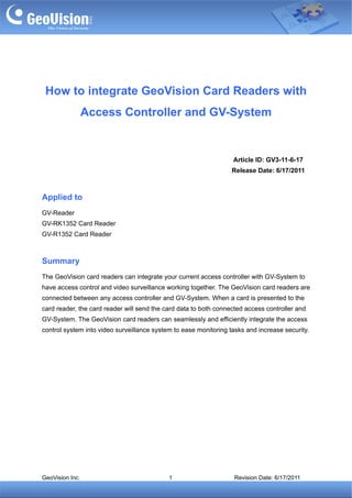 How to integrate GeoVision Card Readers with
                 Access Controller and GV-System


                                                                  Article ID: GV3-11-6-17
                                                                  Release Date: 6/17/2011



Applied to
GV-Reader
GV-RK1352 Card Reader
GV-R1352 Card Reader



Summary
The GeoVision card readers can integrate your current access controller with GV-System to
have access control and video surveillance working together. The GeoVision card readers are
connected between any access controller and GV-System. When a card is presented to the
card reader, the card reader will send the card data to both connected access controller and
GV-System. The GeoVision card readers can seamlessly and efficiently integrate the access
control system into video surveillance system to ease monitoring tasks and increase security.




GeoVision Inc.                              1                      Revision Date: 6/17/2011
 