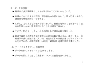 ２．データの⽬的
 鉄道は公共交通機関として地域⽣活のインフラとなっている。
 地域のくらしやすさの評価、都市構造の分析において、駅が近傍にあるか
は重要な地域条件の⼀つである。
 しかし、このような評価・分析において、頻繁に電⾞がくる駅と⼀⽇に数
本の列⾞しかない駅を同列に扱うことは適当ではない。
 そこで、駅のサービスレベルの指標として運⾏本数を集計した。
 鉄道では朝⼣の通勤通学時間帯には運⾏本数が増えるが、本データは、通
勤通学以外の⽣活交通（買い物、通院など）や業務交通でのサービスレベ
ルを⽰すため、昼間時間帯（10時台〜15時台）の運⾏本数を集計した。
3
３．データのライセンス、免責事項
 データ利⽤のライセンスはCC‐BYとします。
 データ利⽤により⽣じた損害等については責任を負いません。
 