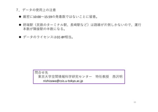 10
７．データの使⽤上の注意
 厳密に10:00〜15:59の発着数ではないことに留意。
 終端駅（⺠鉄のターミナル駅、⻑崎駅など）は路線が⽚側しかないので、運⾏
本数が隣接駅の半数になる。
 データのライセンスはCC‐BY相当。
問合せ先
東京⼤学空間情報科学研究センター 特任教授 ⻄沢明
nishizawa@csis.u‐tokyo.ac.jp
 