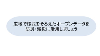 広域で様式をそろえたオープンデータを
防災・減災に活用しましょう
 