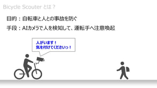 Bicycle Scouter とは？
目的：自転車と人との事故を防ぐ
手段：AIカメラで人を検知して、運転手へ注意喚起
人がいます！
気を付けてくださいっ！
 