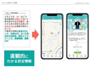 Page.17© 2020 Gaccom Inc.ガッコム安全ナビ概要
✉ Title：不審者情報<from : ○○@○○.jp>
< To:○○@○○.jp>
６月２４日 15：30ごろ
東京都港区三田二丁目にて
帰宅途中の女子児童が、後
ろから来た見知らぬ男に声
をかけられる事案が発生し
ました。
不審者の特徴は身長165セ
ンチ、年齢40代、太った男、
白色の自転車、黒色シャツ、
ジーンズ、黒縁眼鏡、無精
ひげ
✉ Title：不審者情報<from : ○○@○○.jp>
< To:○○@○○.jp>
６月２４日 15：30ごろ
東京都港区三田二丁目にて
帰宅途中の女子児童が、後
ろから来た見知らぬ男に声
をかけられる事案が発生し
ました。
不審者の特徴は身長165セ
ンチ、年齢40代、太った男、
白色の自転車、黒色シャツ、
ジーンズ、黒縁眼鏡、無精
ひげ
✉ Title：不審者情報<from : ○○@○○.jp>
< To:○○@○○.jp>
６月２４日 15：30ごろ
東京都港区三田二丁目にて
帰宅途中の女子児童が、後
ろから来た見知らぬ男に声
をかけられる事案が発生し
ました。
不審者の特徴は身長165セ
ンチ、年齢40代、太った男、
白色の自転車、黒色シャツ、
ジーンズ、黒縁眼鏡、無精
ひげ
直観的に
わかる安全情報
 