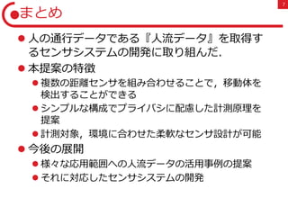 7
まとめ
 人の通行データである『人流データ』を取得す
るセンサシステムの開発に取り組んだ．
 本提案の特徴
 複数の距離センサを組み合わせることで，移動体を
検出することができる
 シンプルな構成でプライバシに配慮した計測原理を
提案
 計測対象，環境に合わせた柔軟なセンサ設計が可能
 今後の展開
 様々な応用範囲への人流データの活用事例の提案
 それに対応したセンサシステムの開発
 