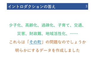イントロダクションの答え 3
少⼦化、⾼齢化、過疎化、⼦育て、交通、
災害、財政難、地域活性化、……
これらは「その町」の問題なのでしょうか
明らかにするデータを作成しました
 
