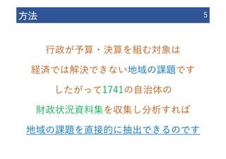 ⽅法 5
⾏政が予算・決算を組む対象は
経済では解決できない地域の課題です
したがって1741の⾃治体の
財政状況資料集を収集し分析すれば
地域の課題を直接的に抽出できるのです
 