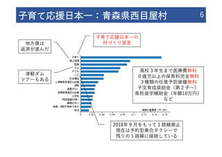 ⼦育て応援⽇本⼀：⻘森県⻄⽬屋村 6
⼦育て応援⽇本⼀の
村づくり宣⾔
⾼校３年⽣まで医療費無料
０歳児以上の保育料完全無料
３種類の任意予防接種無料
⼦宝育成奨励⾦（第２⼦〜）
⾼校奨学補助⾦（年額10万円）
など
地⽅債は
返済が進んだ
津軽ダム
ツアーもある
2018年９⽉をもって１路線廃⽌
現在は予約型乗合タクシーで
残りの１路線に接続している
 
