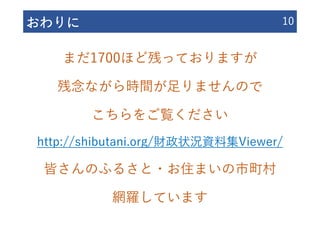 おわりに 10
まだ1700ほど残っておりますが
残念ながら時間が⾜りませんので
こちらをご覧ください
http://shibutani.org/財政状況資料集Viewer/
皆さんのふるさと・お住まいの市町村
網羅しています
 