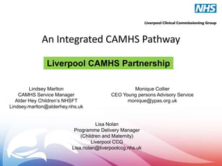 An Integrated CAMHS Pathway
Liverpool CAMHS Partnership
Lindsey Marlton
CAMHS Service Manager
Alder Hey Children’s NHSFT
Lindsey.marlton@alderhey.nhs.uk

Monique Collier
CEO Young persons Advisory Service
monique@ypas.org.uk

Lisa Nolan
Programme Delivery Manager
(Children and Maternity)
Liverpool CCG
Lisa.nolan@liverpoolccg.nhs.uk

 