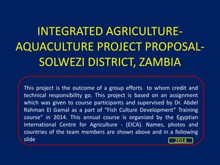 INTEGRATED AGRICULTURE-
AQUACULTURE PROJECT PROPOSAL-
SOLWEZI DISTRICT, ZAMBIA
This project is the outcome of a group efforts to whom credit and
technical responsibility go. This project is based on an assignment
which was given to course participants and supervised by Dr. Abdel
Rahman El Gamal as a part of “Fish Culture Development” Training
course” in 2014. This annual course is organized by the Egyptian
International Centre for Agriculture - (EICA). Names, photos and
countries of the team members are shown above and in a following
slide 2014
 