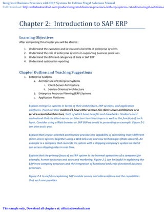 Chapter 2: Introduction to SAP ERP
Learning Objectives
After completing this chapter you will be able to::
1. Understand the evolution and key business benefits of enterprise systems
2. Understand the role of enterprise systems in supporting business processes
3. Understand the different categories of data in SAP ERP
4. Understand options for reporting
Chapter Outline and Teaching Suggestions
1. Enterprise Systems
a. Architecture of Enterprise Systems
i. Client-Server Architecture
ii. Service-Oriented Architecture
b. Enterprise Resource Planning (ERP) Systems
c. Application Platforms
Explain enterprise systems in terms of their architecture, ERP systems, and application
platforms. Point out that modern ES have either a three-tier client-server architecture or a
service-oriented architecture, both of which have benefits and drawbacks. Students must
understand that the client-server architecture has three layers as well as the function of each
layer. Consider using a Web browser or SAP GUI as an aid in presenting an example. Figure 2-1
can also assist you.
Explain that service-oriented architecture provides the capability of connecting many different
client-server systems together using a Web browser and new technologies (Web services). An
example is a company that connects its system with a shipping company’s system so that it
can access shipping rates in real time.
Explain that the primary focus of an ERP system is the internal operations of a company; for
example, human resources and sales and marketing. Figure 2-2 can be useful in explaining the
ERP intra-company processes and the integration of functional and cross-functional business
processes.
Figure 2-3 is useful in explaining SAP module names and abbreviations and the capabilities
that each one provides.
Integrated Business Processes with ERP Systems 1st Edition Magal Solutions Manual
Full Download: http://alibabadownload.com/product/integrated-business-processes-with-erp-systems-1st-edition-magal-solutions-m
This sample only, Download all chapters at: alibabadownload.com
 