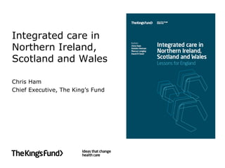 Integrated care in
Northern Ireland,
Scotland and Wales
Chris Ham
Chief Executive, The King’s Fund
 