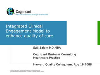 Integrated Clinical Engagement Model to enhance quality of care Saji Salam MD,MBA Cognizant Business Consulting Healthcare Practice Harvard Quality Colloquium, Aug 19 2008  