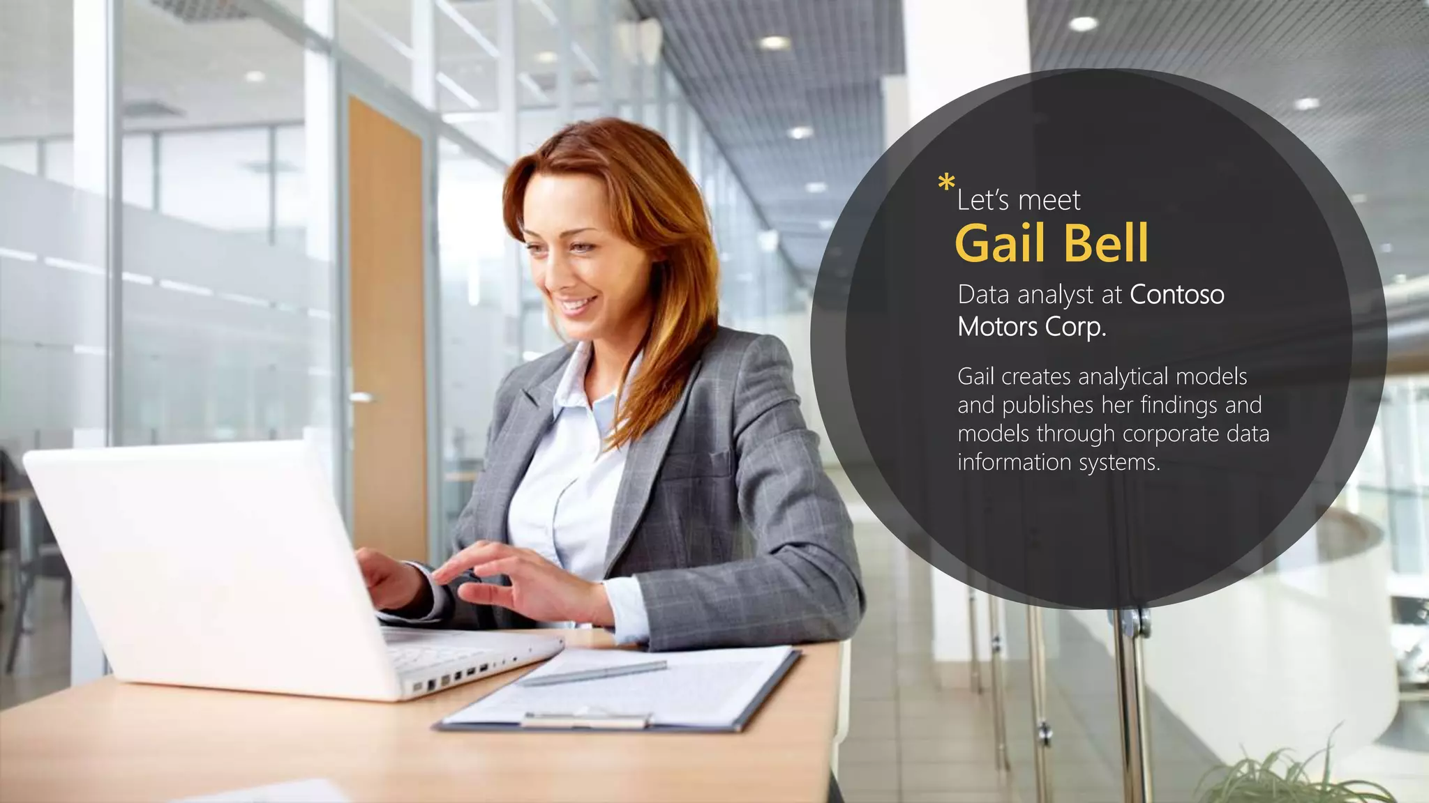 Let’s meet*
Gail Bell
Data analyst at Contoso
Motors Corp.
Gail creates analytical models
and publishes her findings and
models through corporate data
information systems.
 