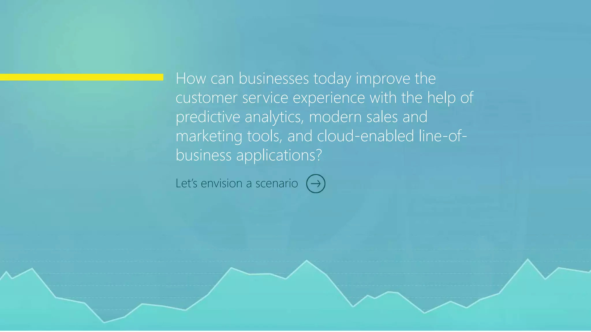 Let’s envision a scenario
How can businesses today improve the
customer service experience with the help of
predictive analytics, modern sales and
marketing tools, and cloud-enabled line-of-
business applications?
 