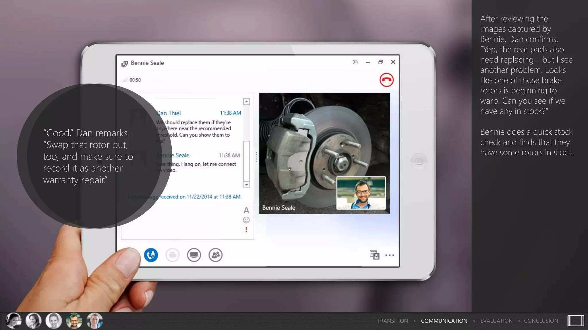 After reviewing the
images captured by
Bennie, Dan confirms,
“Yep, the rear pads also
need replacing—but I see
another problem. Looks
like one of those brake
rotors is beginning to
warp. Can you see if we
have any in stock?”
Bennie does a quick stock
check and finds that they
have some rotors in stock.
“Good,” Dan remarks.
“Swap that rotor out,
too, and make sure to
record it as another
warranty repair.”
TRANSITION > COMMUNICATION > EVALUATION > CONCLUSION
 